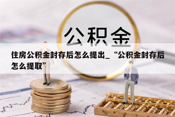 住房公积金封存后怎么提出_“公积金封存后怎么提取”