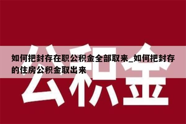 如何把封存在职公积金全部取来_如何把封存的住房公积金取出来